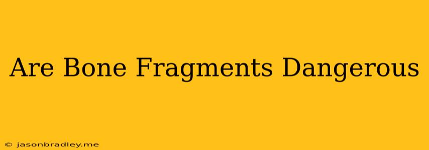 Are Bone Fragments Dangerous